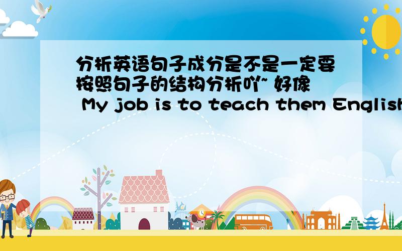 分析英语句子成分是不是一定要按照句子的结构分析吖~ 好像 My job is to teach them English 这里·的句子结构是主系表 是不是吖  但them 和 English 是不定式的宾语 但不是句子的宾语 对吗~