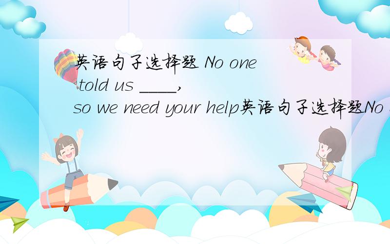 英语句子选择题 No one told us ____,so we need your help英语句子选择题No one told us ____,so we need your helpA.how should we do B.what should we doC.how to do it             D.what to do it顺便给我讲讲这种题怎么做吧