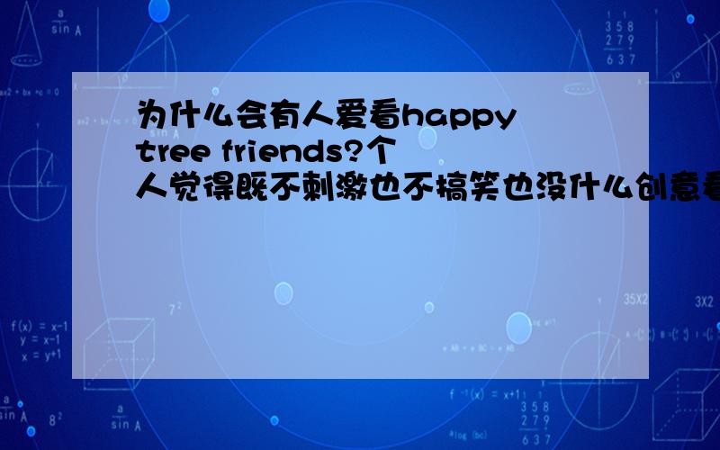 为什么会有人爱看happy tree friends?个人觉得既不刺激也不搞笑也没什么创意看了还有点不舒服……=.=为什么有人爱看呢……如果说看死神来了,电锯惊魂还有那么刺激……大逃杀还有那么点剧