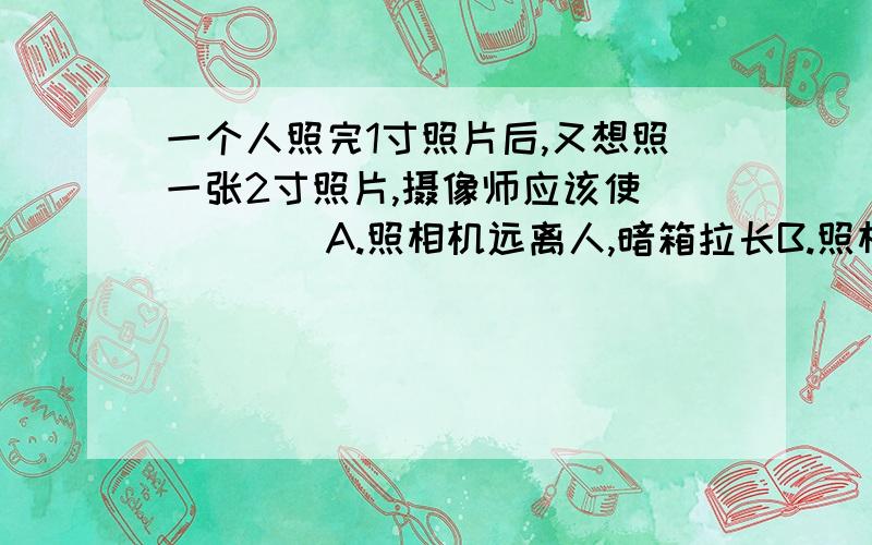 一个人照完1寸照片后,又想照一张2寸照片,摄像师应该使_____A.照相机远离人,暗箱拉长B.照相机远离人,暗箱缩短C.照相机靠近人,暗箱拉长D.照相机远离人,暗箱缩短暗箱是否=像距?