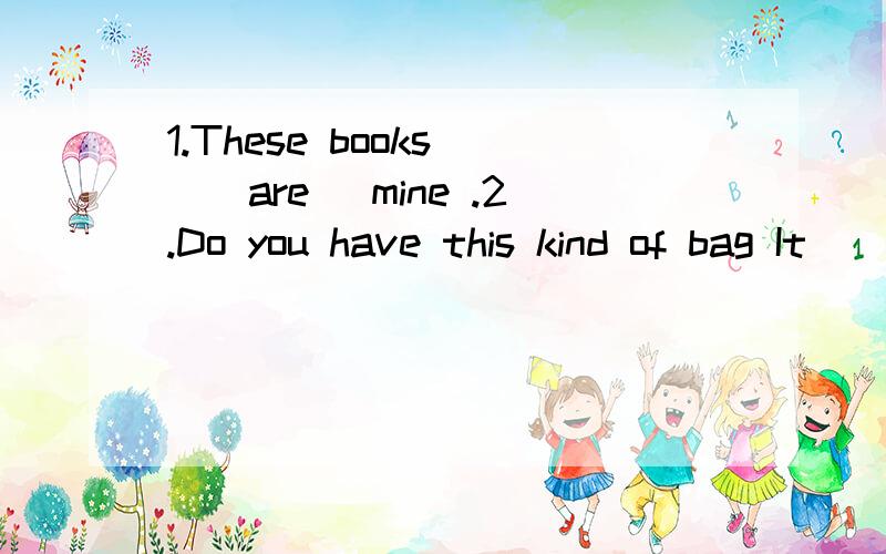 1.These books __are_ mine .2.Do you have this kind of bag It __is__ very beautiful .3.All my teachers think I __am__ a good student .4.Tom and Timmy __are_ twin brothers .5.__Are_ you and your brother in the same school