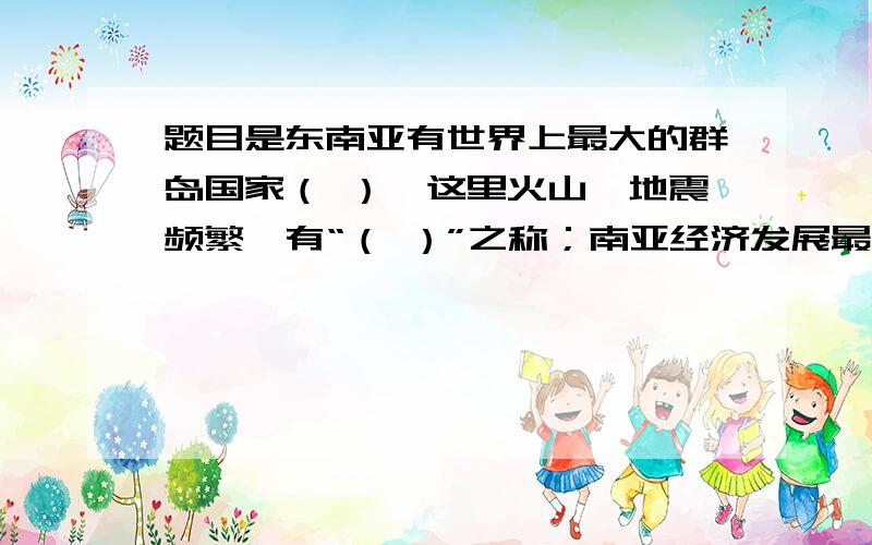 题目是东南亚有世界上最大的群岛国家（ ）,这里火山、地震频繁,有“（ ）”之称；南亚经济发展最快的国家