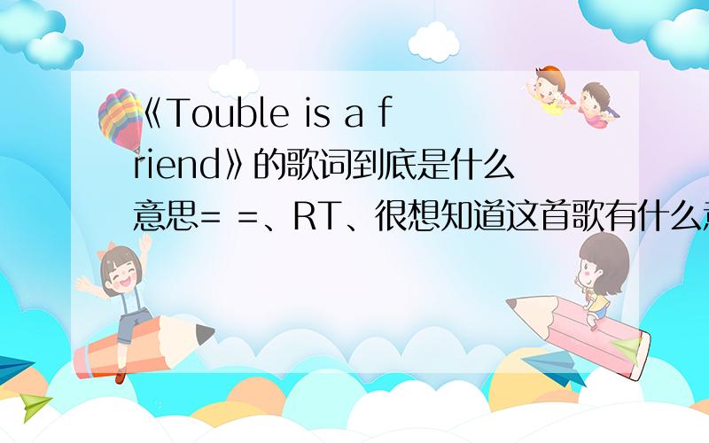 《Touble is a friend》的歌词到底是什么意思= =、RT、很想知道这首歌有什么意义OTZ= =、