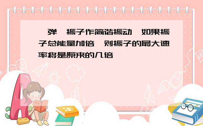 一弹簧振子作简谐振动,如果振子总能量加倍,则振子的最大速率将是原来的几倍