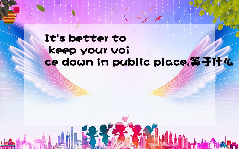 It's better to keep your voice down in public place.等于什么