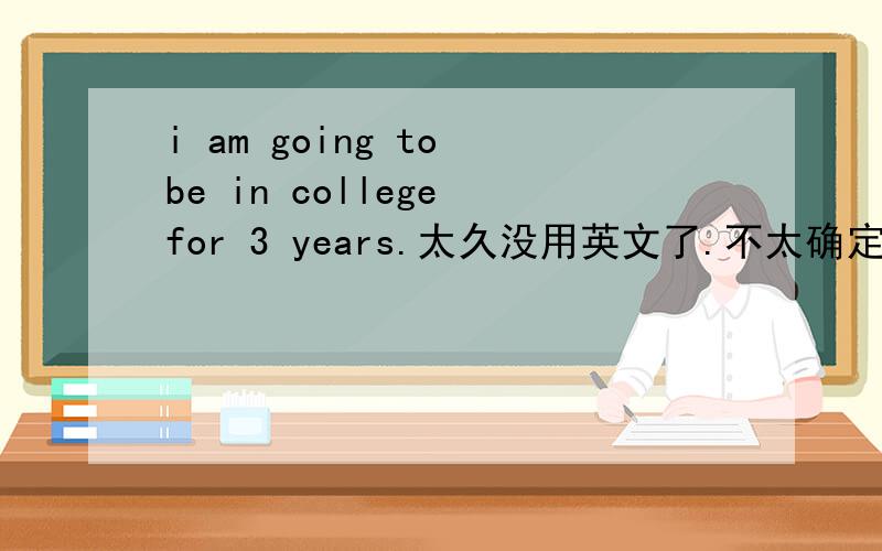 i am going to be in college for 3 years.太久没用英文了.不太确定这句话对不对我不是要知道意思。我是想知道语法对不对