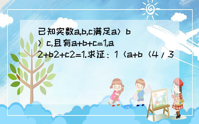 已知实数a,b,c满足a＞b＞c,且有a+b+c=1,a2+b2+c2=1.求证：1＜a+b＜4/3