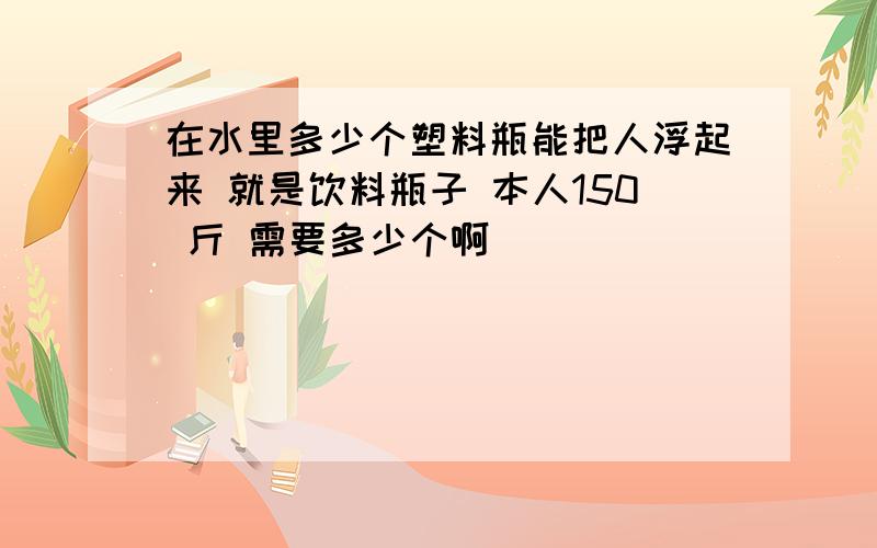 在水里多少个塑料瓶能把人浮起来 就是饮料瓶子 本人150 斤 需要多少个啊