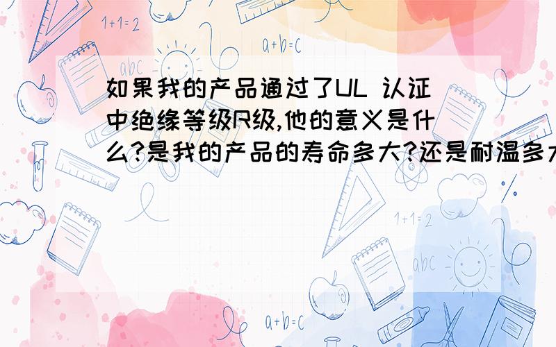 如果我的产品通过了UL 认证中绝缘等级R级,他的意义是什么?是我的产品的寿命多大?还是耐温多大?还是在某个温度下的寿命多大?