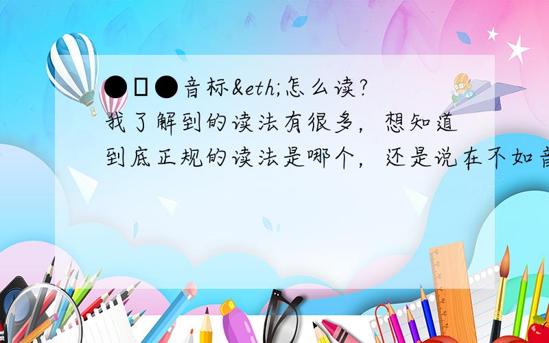 ●ω●音标ð怎么读?我了解到的读法有很多，想知道到底正规的读法是哪个，还是说在不如音标组合下的ð会有不同的读音？比如“the”“this”“they”~听别人有时读“de”有时读“re”~