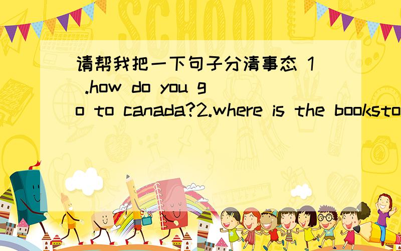 请帮我把一下句子分清事态 1 .how do you go to canada?2.where is the bookstore?3.how can i get to the hospital?4.what are they going to afterschool?where are you goingt nowwhat's he doing now what' the date todaywhat day is it today what ti