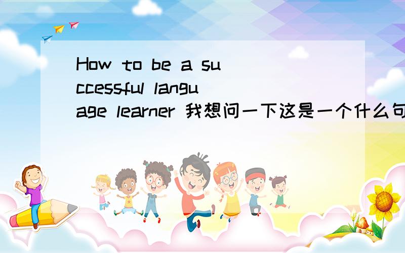 How to be a successful language learner 我想问一下这是一个什么句型,是不是的to be 句型.如果不是 请给我分析一下how to be 是什么类型,可以用于英语中那些地方.还有就是这个说说这个 to be 句型是怎