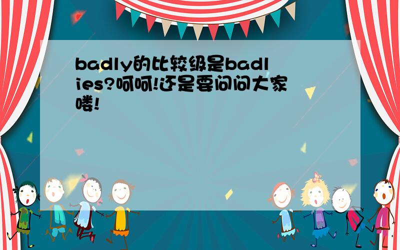 badly的比较级是badlies?呵呵!还是要问问大家喽!