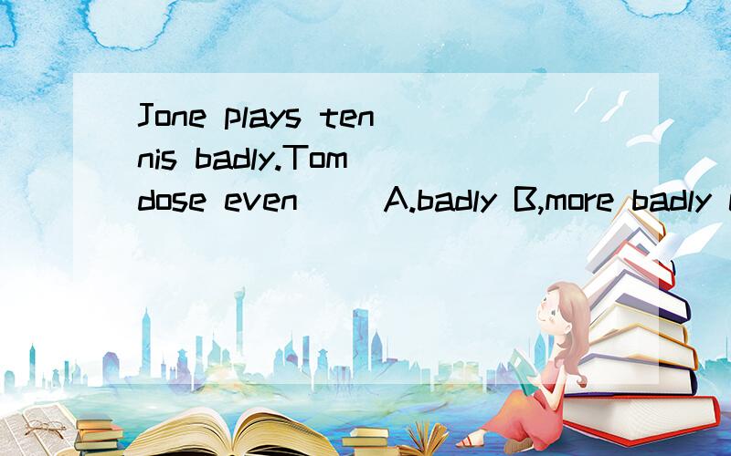 Jone plays tennis badly.Tom dose even() A.badly B,more badly c.worse D,more worse 求理由