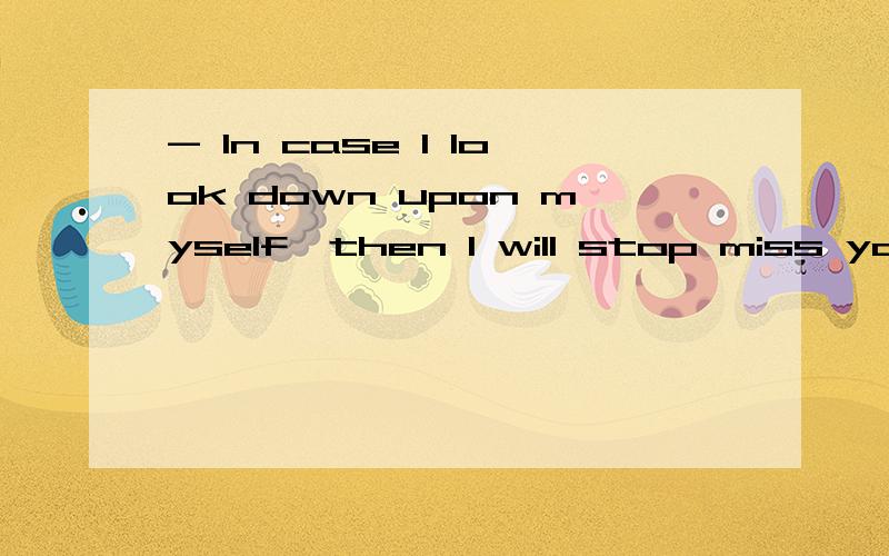 - In case I look down upon myself,then I will stop miss you.Bcause shift my love to a...- In case I look down upon myself,then I will stop miss you.Bcause shift my love to another person 下错