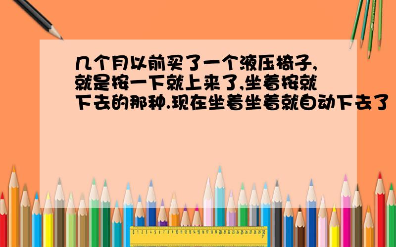 几个月以前买了一个液压椅子,就是按一下就上来了,坐着按就下去的那种.现在坐着坐着就自动下去了（当然不是一瞬间,几个小时吧）一会儿就得按一下,坐着难受.怎么办呢