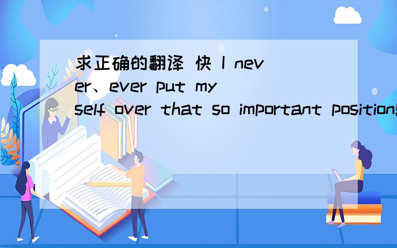 求正确的翻译 快 I never、ever put myself over that so important position!ever did!