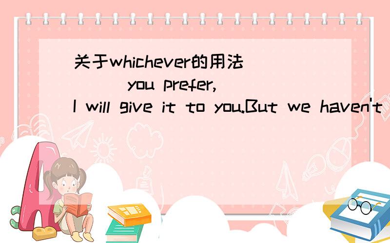 关于whichever的用法___you prefer,I will give it to you.But we haven't any other models for you to choose from.A.Whatever B.Whichever 案答是选B-I told him to take ___ he considered helpful to him and his family from everything ___I was having