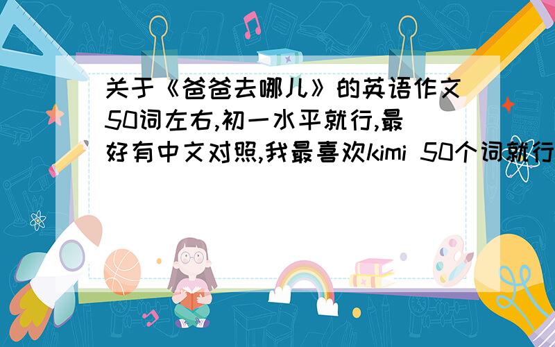 关于《爸爸去哪儿》的英语作文50词左右,初一水平就行,最好有中文对照,我最喜欢kimi 50个词就行了，翻译器不准,别用