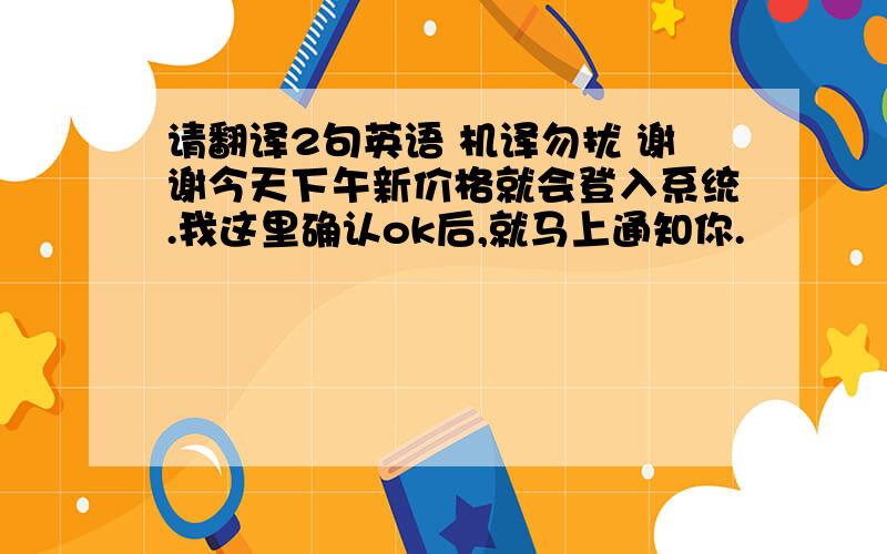 请翻译2句英语 机译勿扰 谢谢今天下午新价格就会登入系统.我这里确认ok后,就马上通知你.