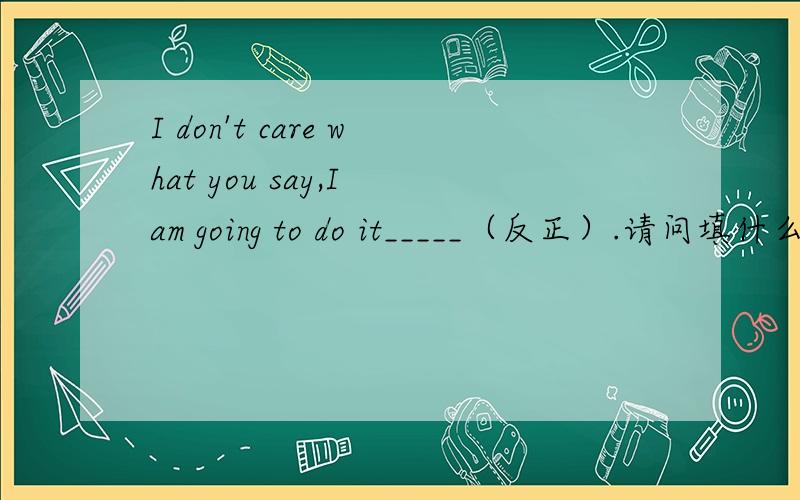 I don't care what you say,I am going to do it_____（反正）.请问填什么?