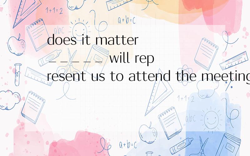 does it matter_____ will represent us to attend the meeting?A you think whoeverB who do you thinkC you thinkD who you think能不能告诉我为什么不能选B?