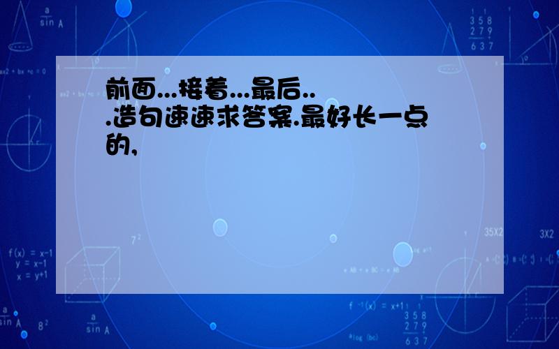 前面...接着...最后...造句速速求答案.最好长一点的,