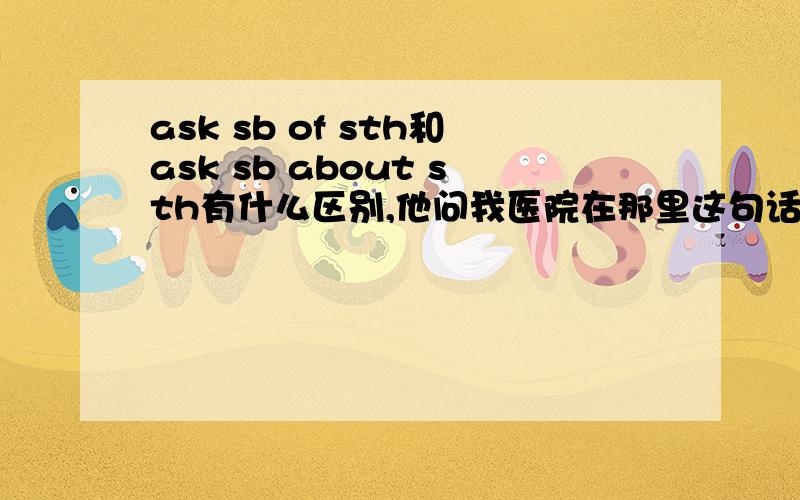 ask sb of sth和ask sb about sth有什么区别,他问我医院在那里这句话是不是应该说 he asks me where the hospital is?我就想问如果询问某人的事情是一个句子,是不是要用宾语从句,就像这个一样