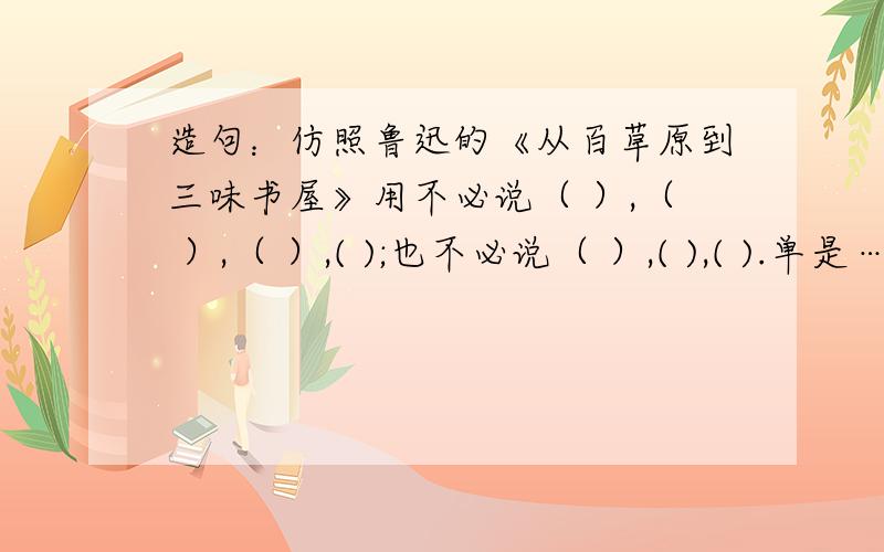 造句：仿照鲁迅的《从百草原到三味书屋》用不必说（ ）,（ ）,（ ）,( );也不必说（ ）,( ),( ).单是…….［造句]我会提高悬赏的!不过,我需要新颖的,不要雷同的.（ ）里添句子.