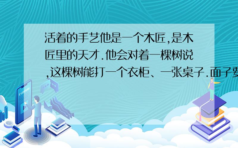 活着的手艺他是一个木匠,是木匠里的天才.他会对着一棵树说,这棵树能打一个衣柜、一张桌子.面子要多大,腿要多高,他都说了尺寸.过了一年,树的主人真的要用这棵树了,说要打一个衣柜,一张