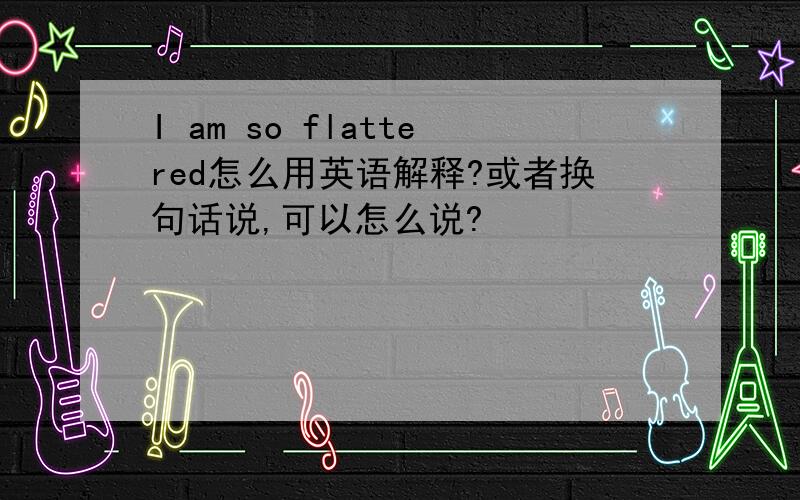 I am so flattered怎么用英语解释?或者换句话说,可以怎么说?