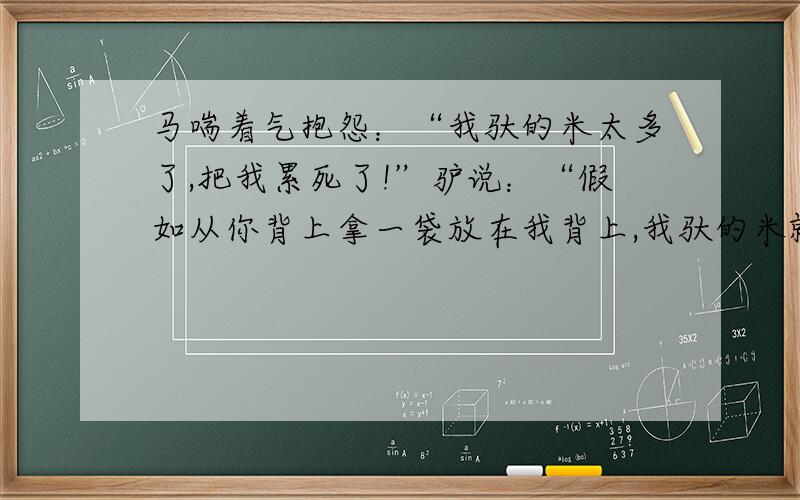 马喘着气抱怨：“我驮的米太多了,把我累死了!”驴说：“假如从你背上拿一袋放在我背上,我驮的米就是你的2倍.”马说：“ 假如从你的背上拿一袋放在我的背上,咱俩驮的袋数一样多.”驴