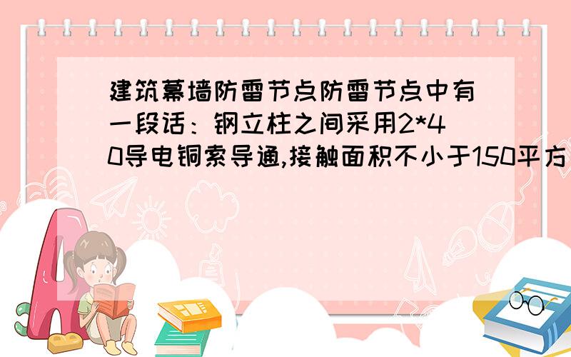 建筑幕墙防雷节点防雷节点中有一段话：钢立柱之间采用2*40导电铜索导通,接触面积不小于150平方毫米.