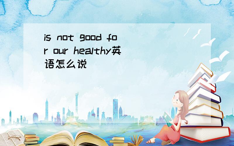 is not good for our healthy英语怎么说