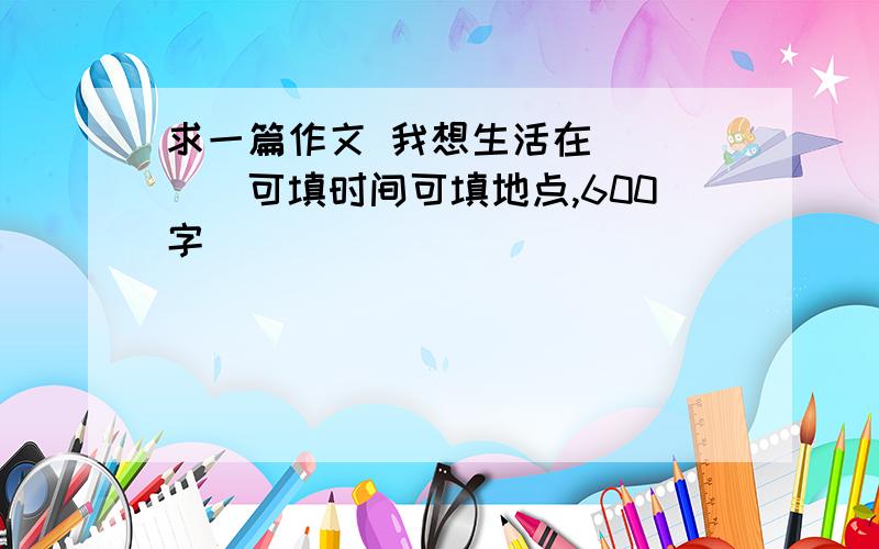 求一篇作文 我想生活在_____可填时间可填地点,600字