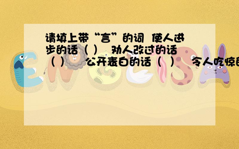 请填上带“言”的词  使人进步的话（ ）  劝人改过的话（ ）    公开表白的话（  ）   令人吃惊的话（ ）