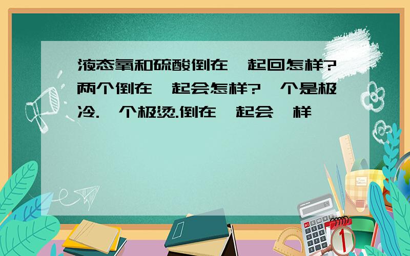 液态氧和硫酸倒在一起回怎样?两个倒在一起会怎样?一个是极冷.一个极烫.倒在一起会咋样