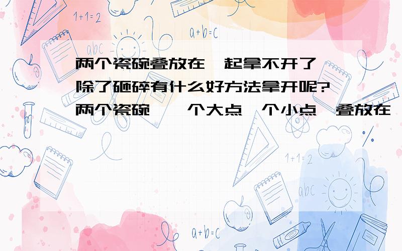 两个瓷碗叠放在一起拿不开了,除了砸碎有什么好方法拿开呢?两个瓷碗,一个大点一个小点,叠放在一起拿时一不小心往里压紧了,怎么也拿不开了,除了把瓷碗砸碎外有其他好方法完整无缺的拿