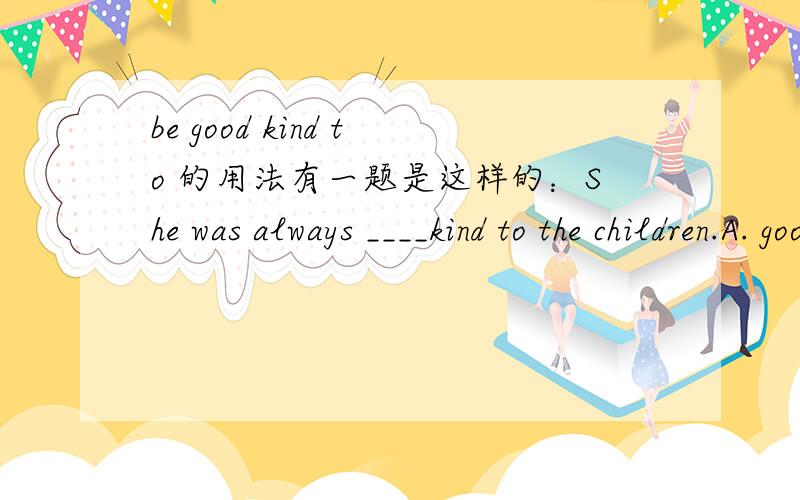 be good kind to 的用法有一题是这样的：She was always ____kind to the children.A. good B. well C. bad  D. funny 答案是A  不知怎么理解.请大家来回答.谢谢!