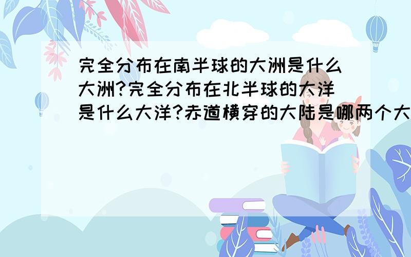 完全分布在南半球的大洲是什么大洲?完全分布在北半球的大洋是什么大洋?赤道横穿的大陆是哪两个大陆?（求快速解答）