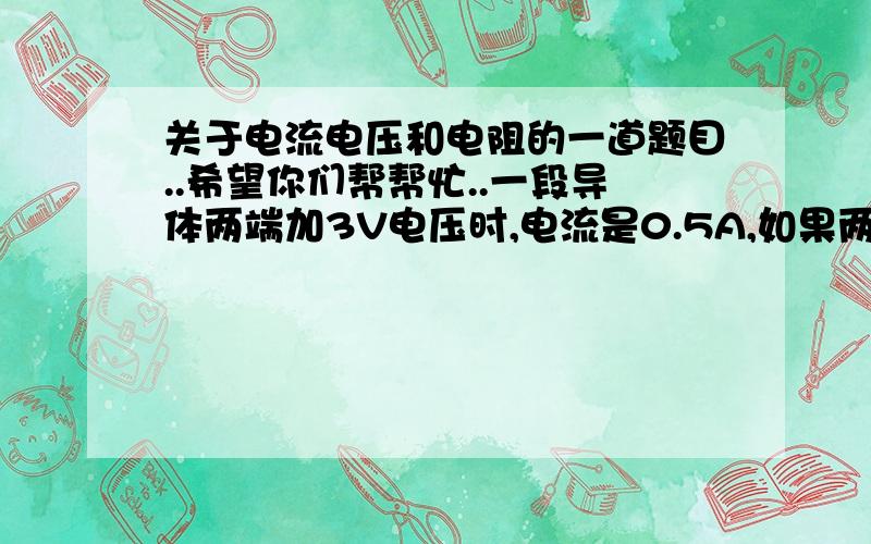 关于电流电压和电阻的一道题目..希望你们帮帮忙..一段导体两端加3V电压时,电流是0.5A,如果两端加的电压再加1.5V时,通过导体的电流和导体的电阻各多大?