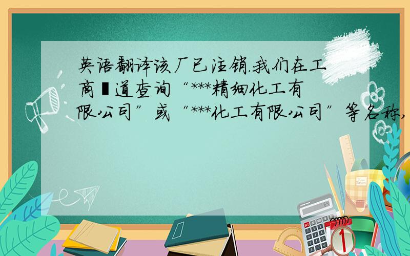 英语翻译该厂已注销.我们在工商渠道查询“***精细化工有限公司”或“***化工有限公司”等名称,均未登记注册.该厂已注销,现已不涉及采购业务.该厂还在营业时,原材料采购主要在当地进行.