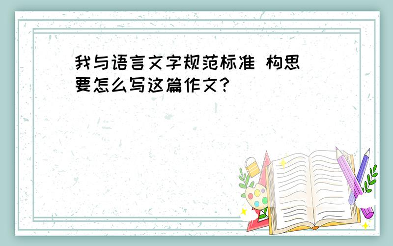 我与语言文字规范标准 构思 要怎么写这篇作文?