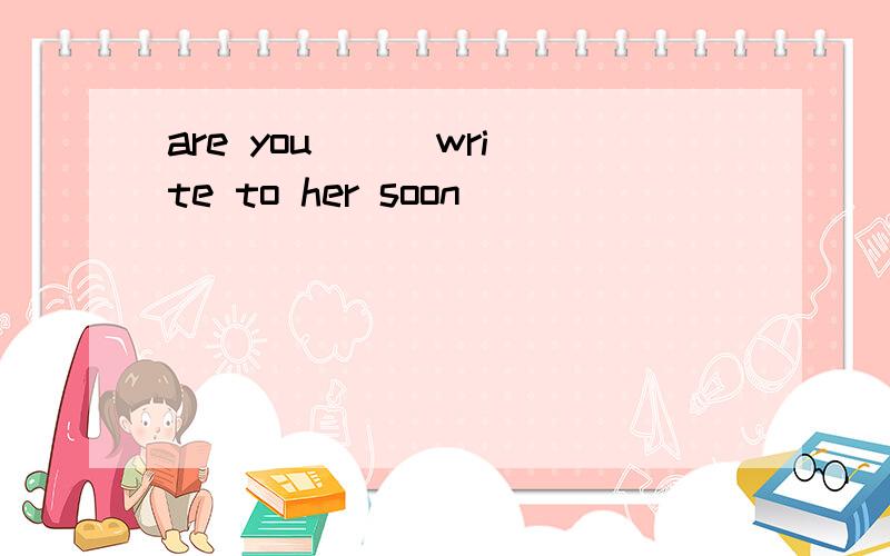 are you _ _write to her soon