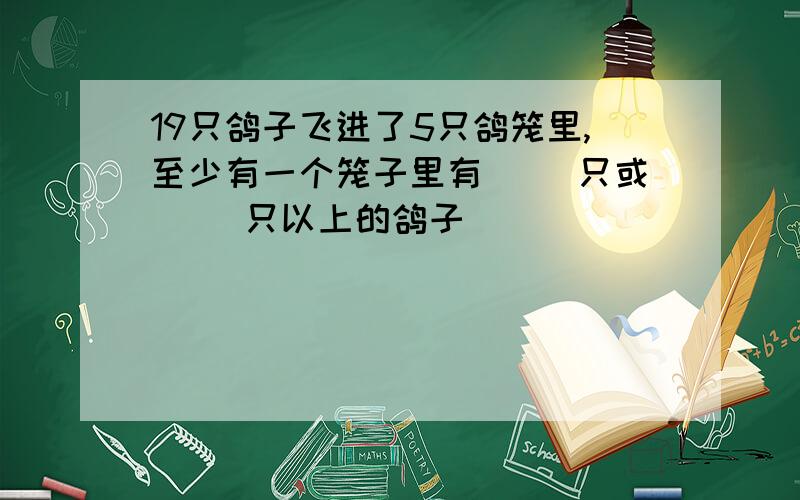 19只鸽子飞进了5只鸽笼里,至少有一个笼子里有( )只或( )只以上的鸽子