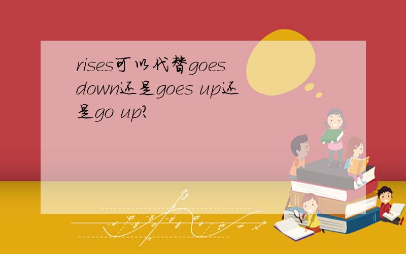 rises可以代替goes down还是goes up还是go up?