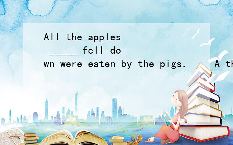 All the apples _____ fell down were eaten by the pigs．　　A those　　　　 B which　　　　 C what　　　　　　D that