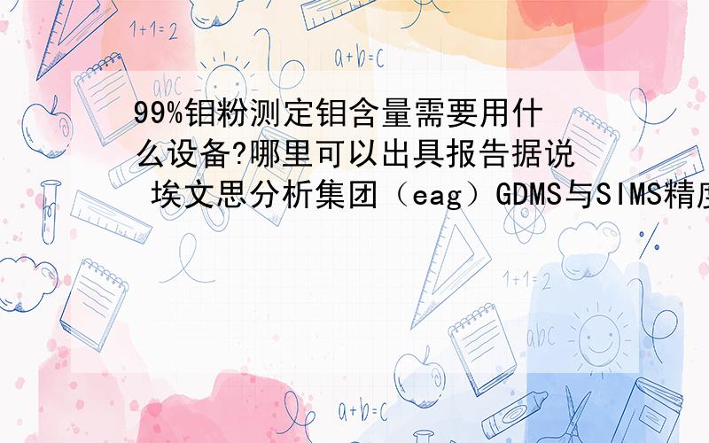 99%钼粉测定钼含量需要用什么设备?哪里可以出具报告据说 埃文思分析集团（eag）GDMS与SIMS精度很高,有了解情况的介绍一下好么》：他们是否可以测试钼粉呢?测试是测量主含量纯度还是测试