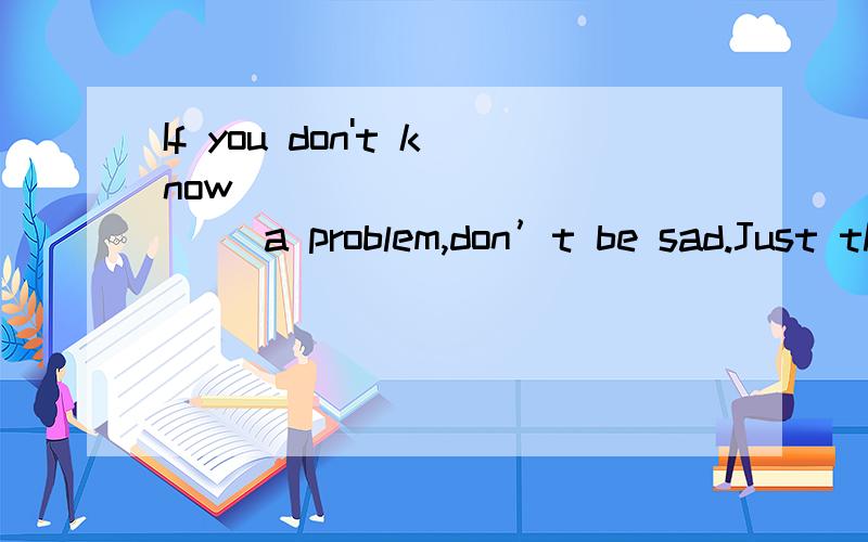 If you don't know ____________ a problem,don’t be sad.Just think it over.If you don't know ____________ a problem,don’t besad.Just think it over.A.how to do with B.how to do C.what to do with D.what to do请问：C与D有何区别?为何不选B?a