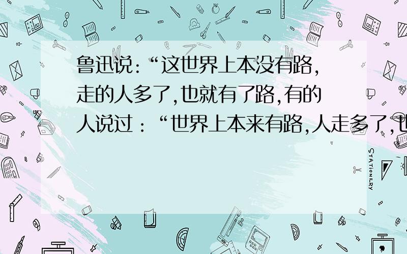 鲁迅说:“这世界上本没有路,走的人多了,也就有了路,有的人说过：“世界上本来有路,人走多了,也就没有路了   相类似的一些相反地话,给人们启示的.谢谢.